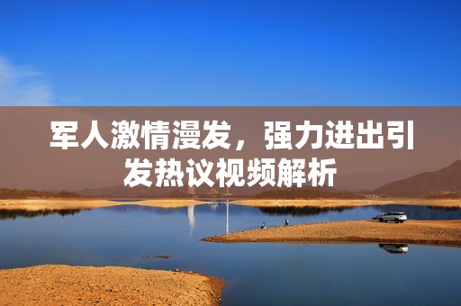 军人激情漫发，强力进出引发热议视频解析