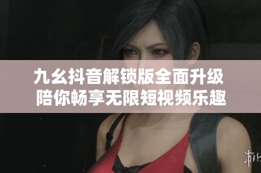 九幺抖音解锁版全面升级 陪你畅享无限短视频乐趣