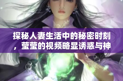 探秘人妻生活中的秘密时刻，莹莹的视频略显诱惑与神秘