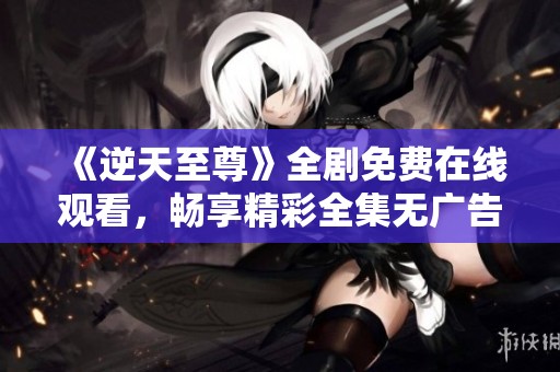 《逆天至尊》全剧免费在线观看，畅享精彩全集无广告 