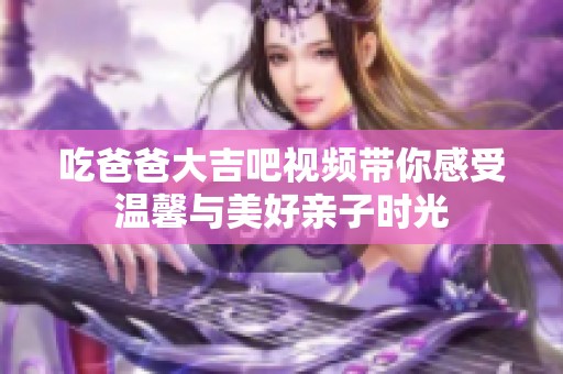 吃爸爸大吉吧视频带你感受温馨与美好亲子时光