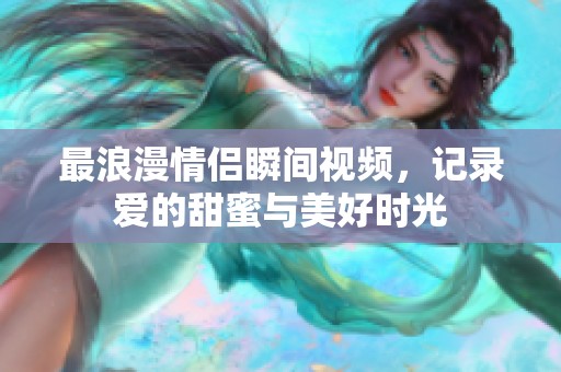 最浪漫情侣瞬间视频，记录爱的甜蜜与美好时光