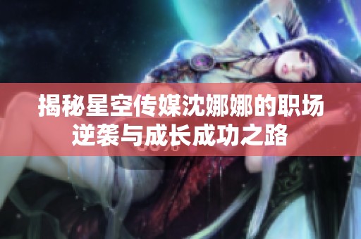 揭秘星空传媒沈娜娜的职场逆袭与成长成功之路