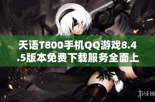 天语T800手机QQ游戏8.4.5版本免费下载服务全面上线
