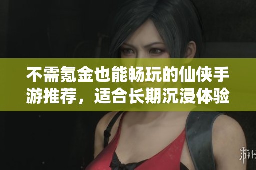 不需氪金也能畅玩的仙侠手游推荐，适合长期沉浸体验