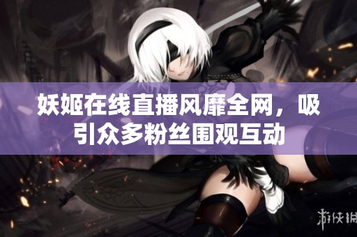 妖姬在线直播风靡全网，吸引众多粉丝围观互动