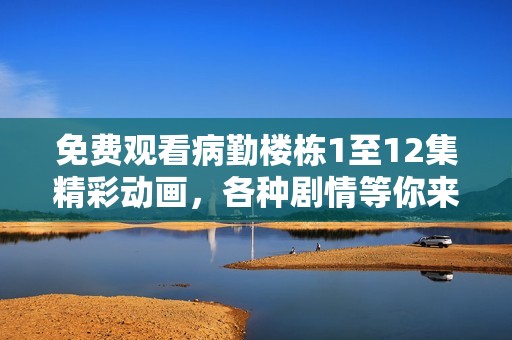 免费观看病勤楼栋1至12集精彩动画，各种剧情等你来发掘