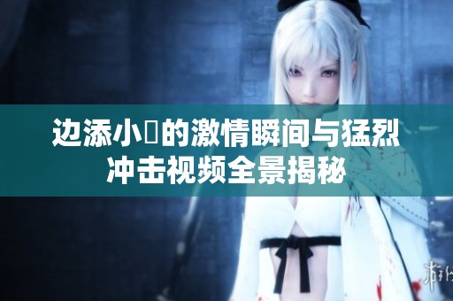 边添小泬的激情瞬间与猛烈冲击视频全景揭秘