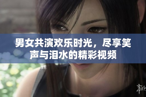 男女共演欢乐时光，尽享笑声与泪水的精彩视频