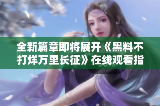 全新篇章即将展开《黑料不打烊万里长征》在线观看指南