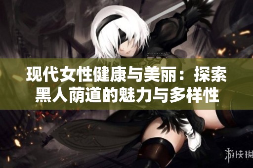 现代女性健康与美丽：探索黑人荫道的魅力与多样性