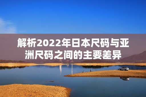 解析2022年日本尺码与亚洲尺码之间的主要差异