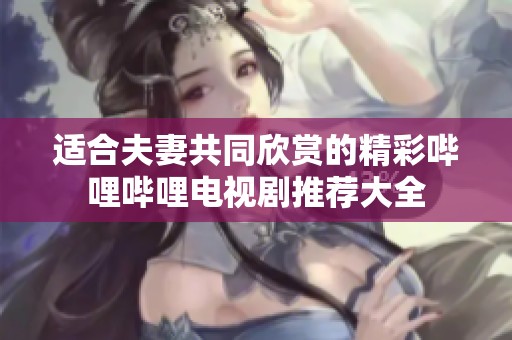 适合夫妻共同欣赏的精彩哔哩哔哩电视剧推荐大全