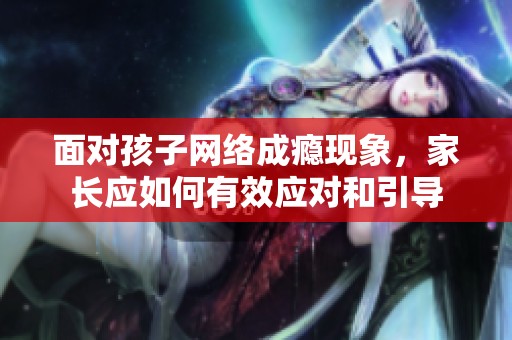 面对孩子网络成瘾现象，家长应如何有效应对和引导