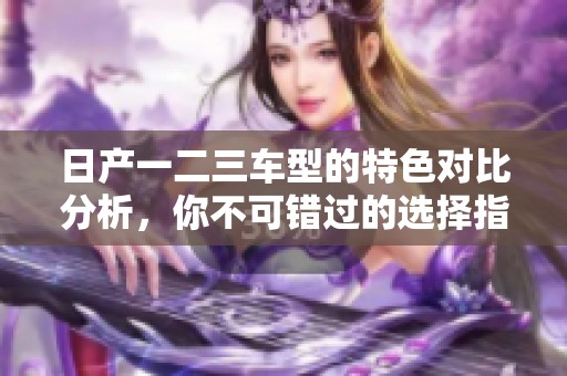 日产一二三车型的特色对比分析，你不可错过的选择指南