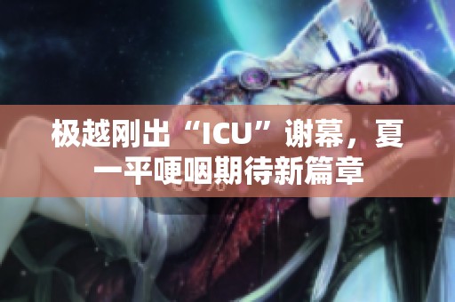 极越刚出“ICU”谢幕，夏一平哽咽期待新篇章