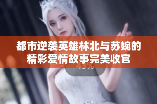 都市逆袭英雄林北与苏婉的精彩爱情故事完美收官
