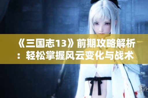 《三国志13》前期攻略解析：轻松掌握风云变化与战术策略