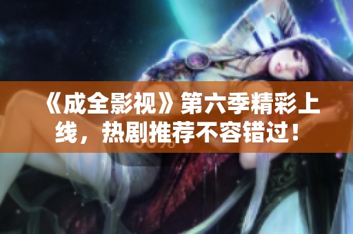 《成全影视》第六季精彩上线，热剧推荐不容错过！
