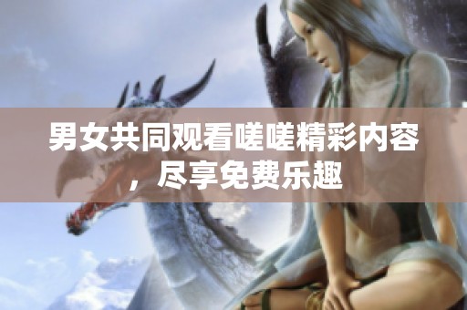 男女共同观看嗟嗟精彩内容，尽享免费乐趣