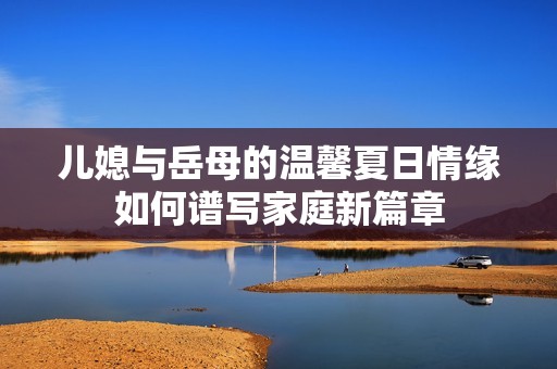 儿媳与岳母的温馨夏日情缘如何谱写家庭新篇章