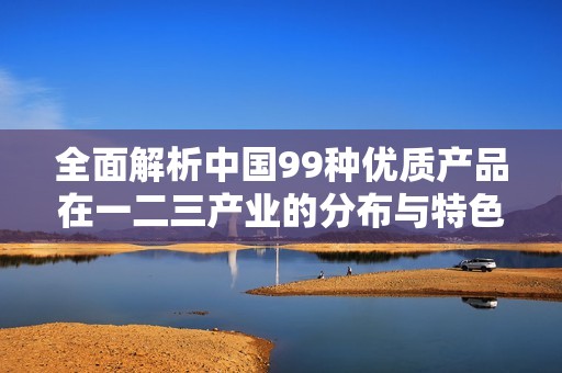 全面解析中国99种优质产品在一二三产业的分布与特色
