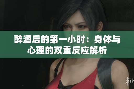 醉酒后的第一小时：身体与心理的双重反应解析