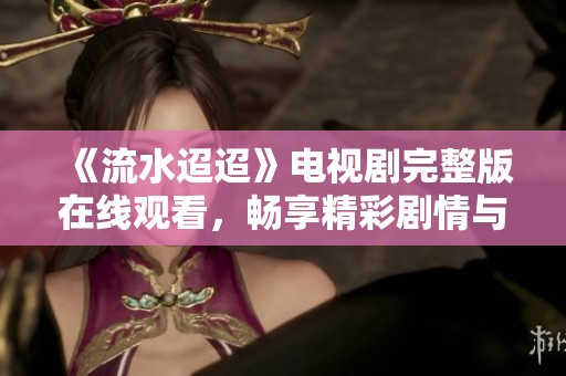 《流水迢迢》电视剧完整版在线观看，畅享精彩剧情与角色魅力