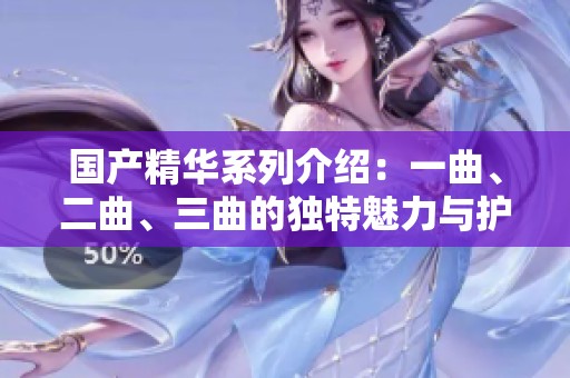 国产精华系列介绍：一曲、二曲、三曲的独特魅力与护肤效果