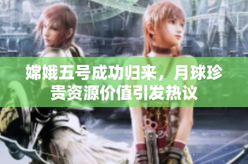嫦娥五号成功归来，月球珍贵资源价值引发热议
