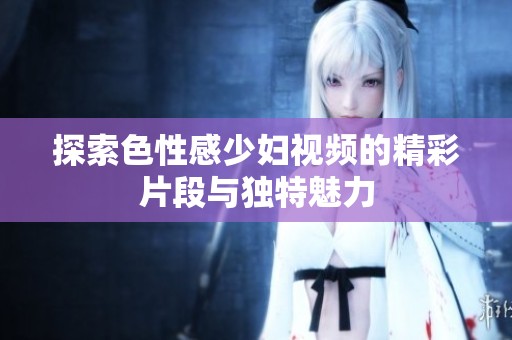 探索色性感少妇视频的精彩片段与独特魅力
