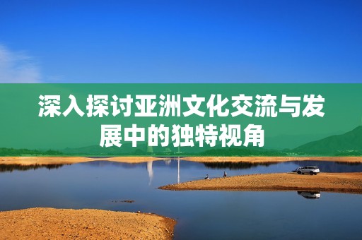 深入探讨亚洲文化交流与发展中的独特视角