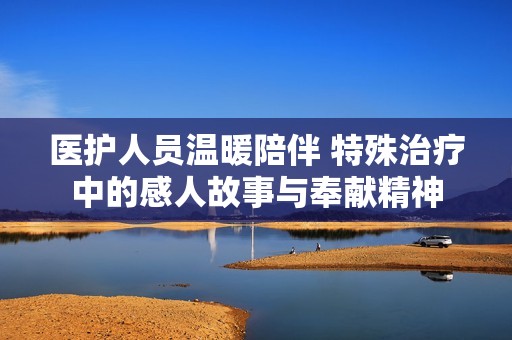 医护人员温暖陪伴 特殊治疗中的感人故事与奉献精神