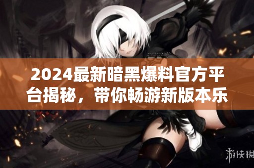 2024最新暗黑爆料官方平台揭秘，带你畅游新版本乐趣