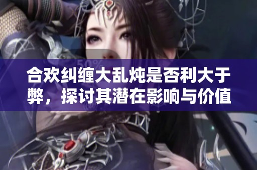合欢纠缠大乱炖是否利大于弊，探讨其潜在影响与价值
