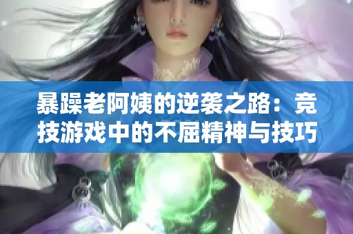暴躁老阿姨的逆袭之路：竞技游戏中的不屈精神与技巧