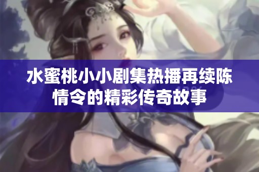 水蜜桃小小剧集热播再续陈情令的精彩传奇故事