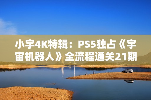 小宇4K特辑：PS5独占《宇宙机器人》全流程通关21期分享
