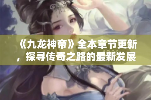 《九龙神帝》全本章节更新，探寻传奇之路的最新发展与精彩剧情