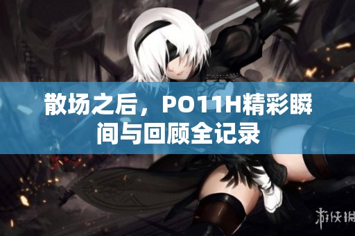 散场之后，PO11H精彩瞬间与回顾全记录
