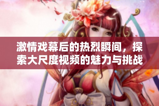 激情戏幕后的热烈瞬间，探索大尺度视频的魅力与挑战