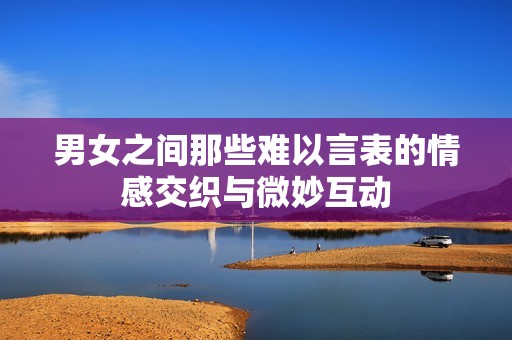 男女之间那些难以言表的情感交织与微妙互动