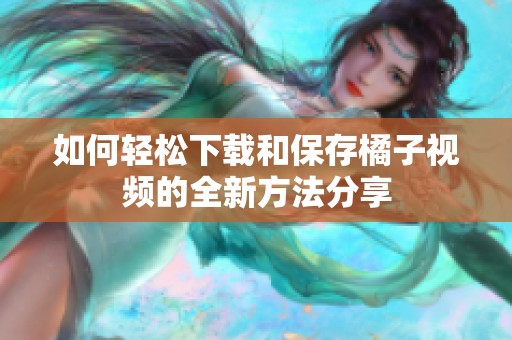 如何轻松下载和保存橘子视频的全新方法分享