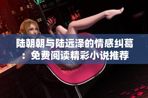 陆朝朝与陆远泽的情感纠葛：免费阅读精彩小说推荐