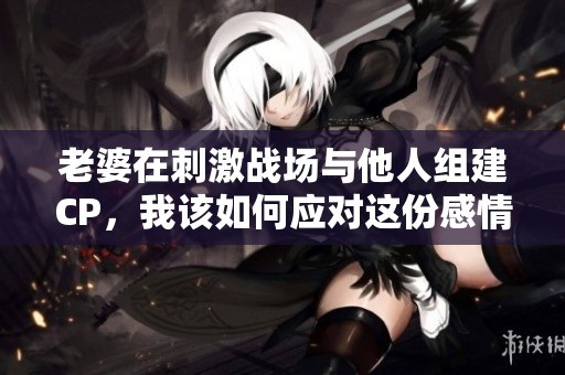 老婆在刺激战场与他人组建CP，我该如何应对这份感情危机
