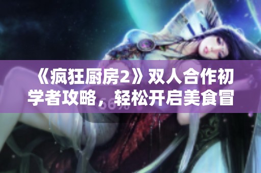 《疯狂厨房2》双人合作初学者攻略，轻松开启美食冒险之旅