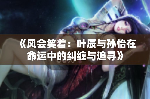 《风会笑着：叶辰与孙怡在命运中的纠缠与追寻》