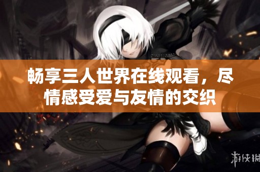 畅享三人世界在线观看，尽情感受爱与友情的交织
