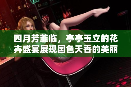 四月芳菲临，亭亭玉立的花卉盛宴展现国色天香的美丽