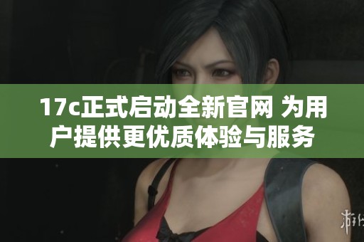 17c正式启动全新官网 为用户提供更优质体验与服务